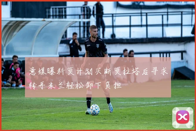 意媒曝科莫计划买断莫拉塔后寻求转手米兰轻松卸下负担