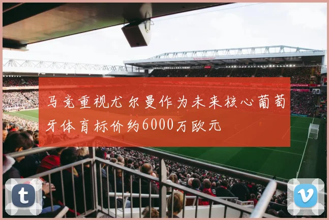 马竞重视尤尔曼作为未来核心葡萄牙体育标价约6000万欧元