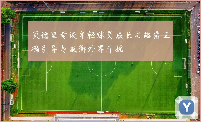 莫德里奇谈年轻球员成长之路需正确引导与抵御外界干扰