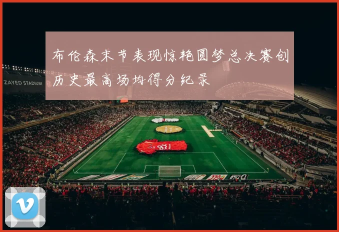 布伦森末节表现惊艳圆梦总决赛创历史最高场均得分纪录