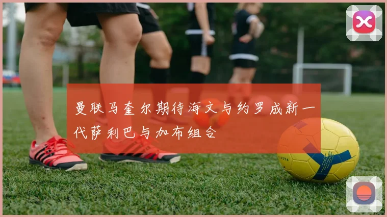曼联马奎尔期待海文与约罗成新一代萨利巴与加布组合