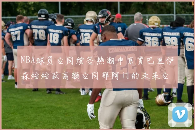NBA球员合同续签热潮申京贾巴里伊森纷纷获高额合同那阿门的未来合同将如何定价