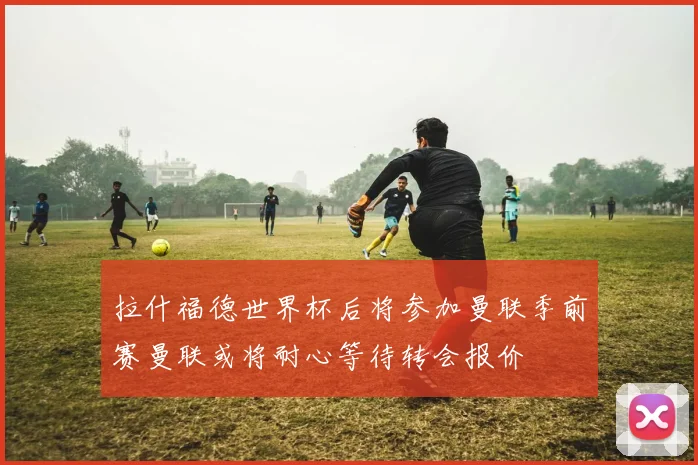 拉什福德世界杯后将参加曼联季前赛曼联或将耐心等待转会报价