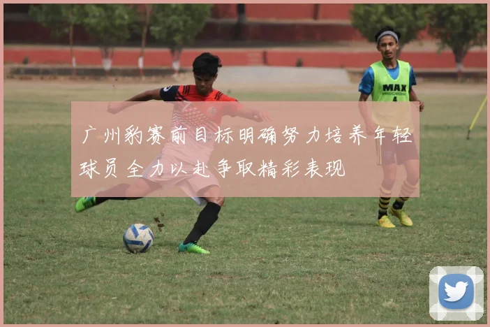广州豹赛前目标明确努力培养年轻球员全力以赴争取精彩表现