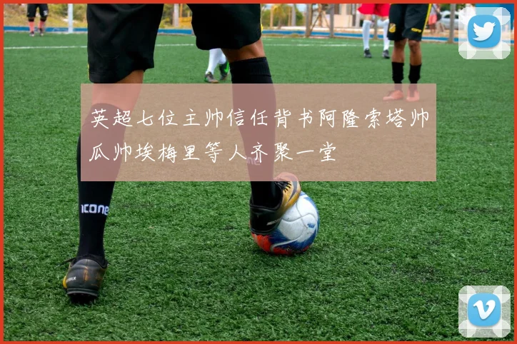 英超七位主帅信任背书阿隆索塔帅瓜帅埃梅里等人齐聚一堂