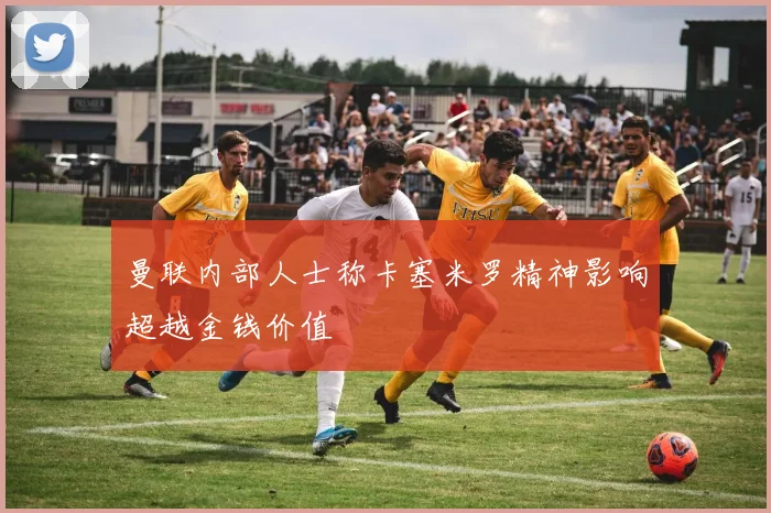 曼联内部人士称卡塞米罗精神影响超越金钱价值
