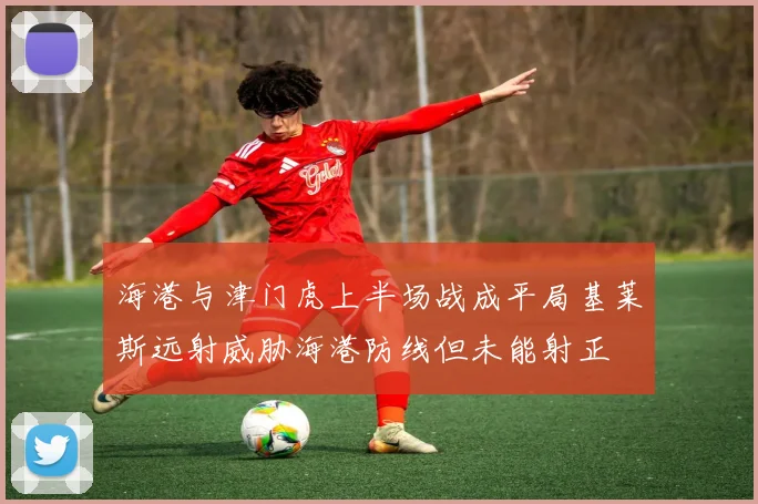 海港与津门虎上半场战成平局基莱斯远射威胁海港防线但未能射正
